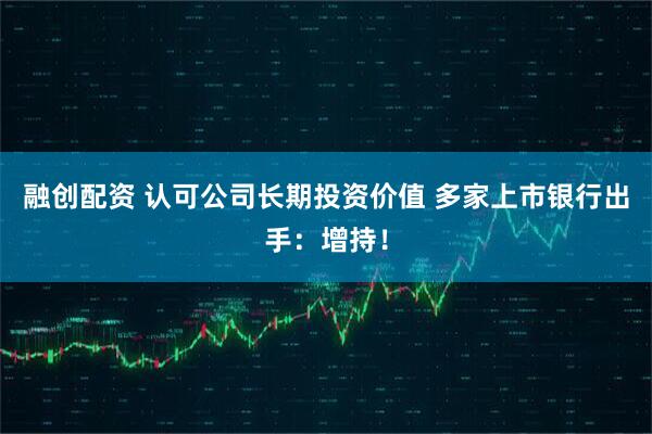 融创配资 认可公司长期投资价值 多家上市银行出手：增持！