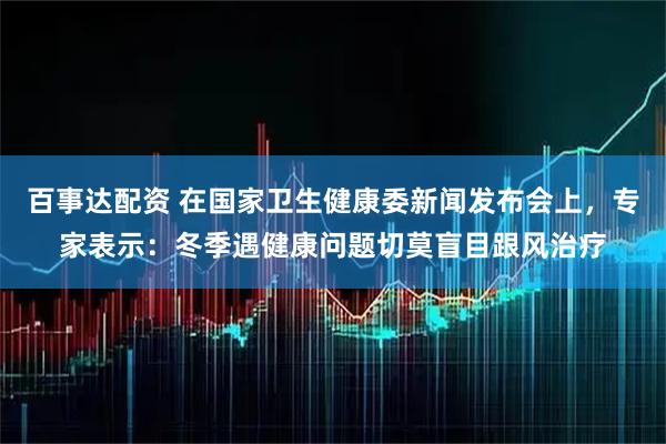 百事达配资 在国家卫生健康委新闻发布会上,专家表示:冬季遇健康问题切莫盲目跟风治疗