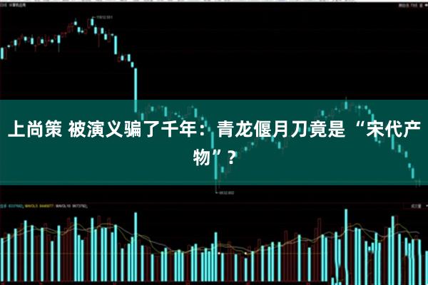 上尚策 被演义骗了千年：青龙偃月刀竟是 “宋代产物”？