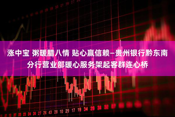 涨中宝 粥暖腊八情 贴心赢信赖—贵州银行黔东南分行营业部暖心服务架起客群连心桥