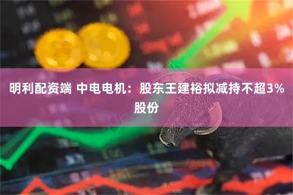 明利配资端 中电电机:股东王建裕拟减持不超3%股份