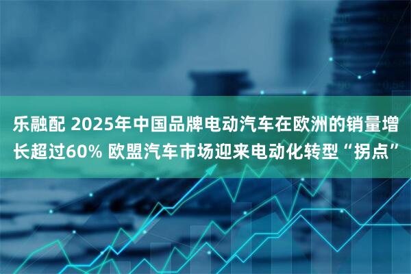 乐融配 2025年中国品牌电动汽车在欧洲的销量增长超过60% 欧盟汽车市场迎来电动化转型“拐点”