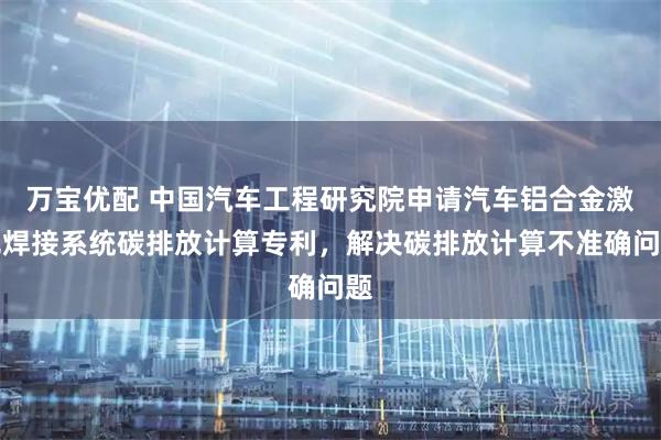 万宝优配 中国汽车工程研究院申请汽车铝合金激光焊接系统碳排放计算专利，解决碳排放计算不准确问题