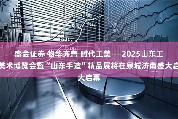盛金证券 物华齐鲁 时代工美——2025山东工艺美术博览会暨“山东手造”精品展将在泉城济南盛大启幕