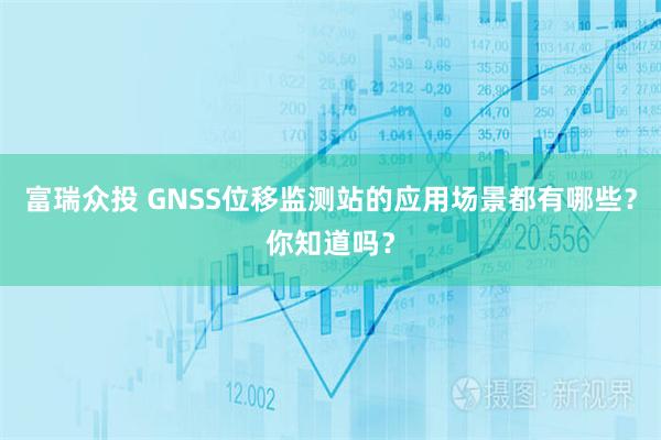 富瑞众投 GNSS位移监测站的应用场景都有哪些？你知道吗？