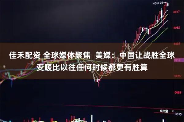佳禾配资 全球媒体聚焦  美媒：中国让战胜全球变暖比以往任何时候都更有胜算