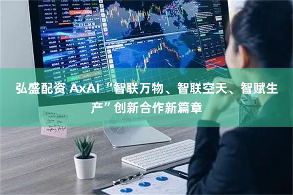弘盛配资 AxAI “智联万物、智联空天、智赋生产”创新合作新篇章
