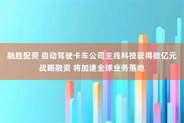 融胜配资 自动驾驶卡车公司主线科技获得数亿元战略融资 将加速全球业务落地