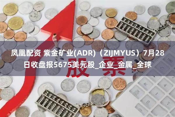 凤凰配资 紫金矿业(ADR)（ZIJMYUS）7月28日收盘报5675美元股_企业_金属_全球