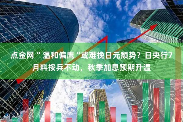 点金网 ”温和偏鹰“或难挽日元颓势？日央行7月料按兵不动，秋季加息预期升温